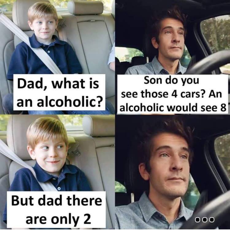 dad whats an alcoholic - Dad, what is an alcoholic? Son do you see those 4 cars? An alcoholic would see 8 But cand there But dad there are only 2 000
