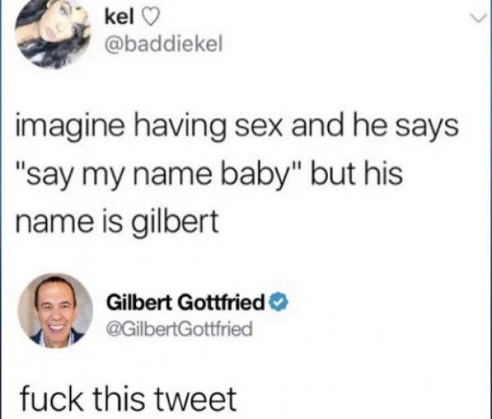 his name is gilbert - kel imagine having sex and he says "say my name baby" but his name is gilbert Gilbert Gottfried fuck this tweet