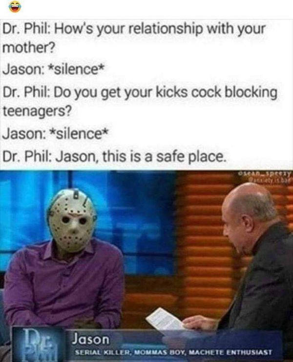 jason voorhees funny - Dr. Phil How's your relationship with your mother? Jason silence Dr. Phil Do you get your kicks cock blocking teenagers? Jason silence Dr. Phil Jason, this is a safe place. Jason Serial Killer. Mommas Boy, Machete Enthusiast