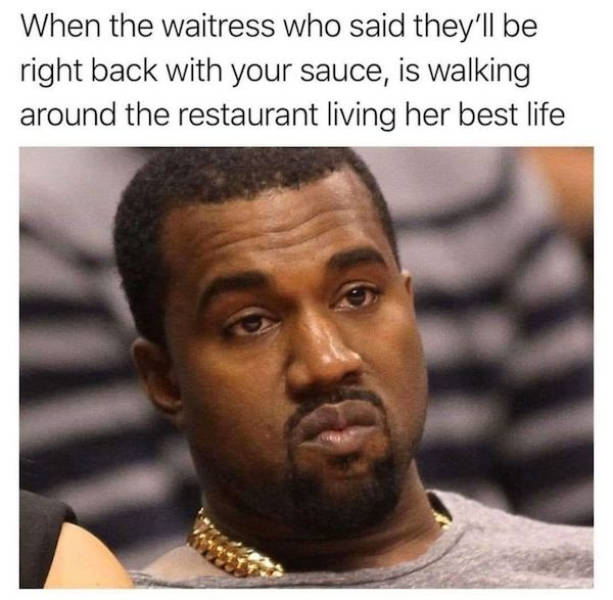 annoying look - When the waitress who said they'll be right back with your sauce, is walking around the restaurant living her best life