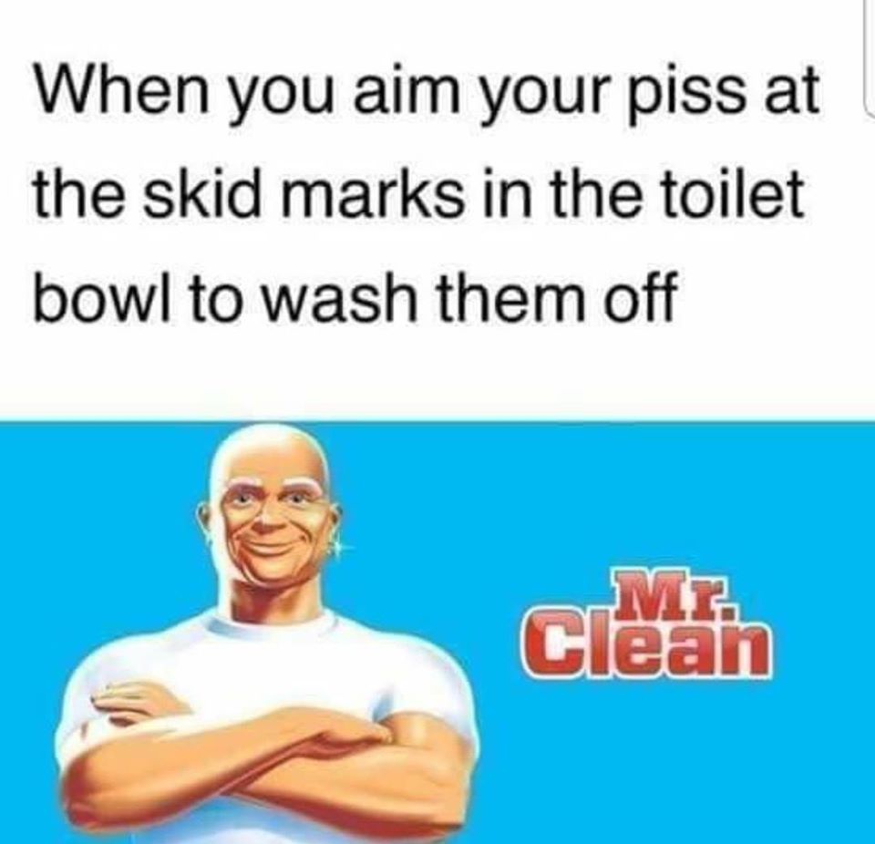 mr clean - When you aim your piss at the skid marks in the toilet bowl to wash them off Clean