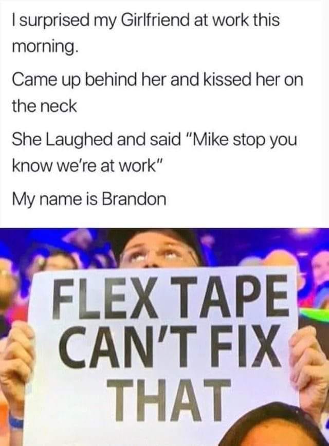 media - I surprised my Girlfriend at work this morning. Came up behind her and kissed her on the neck She Laughed and said "Mike stop you know we're at work" My name is Brandon Flex Tape Can'T Fix That