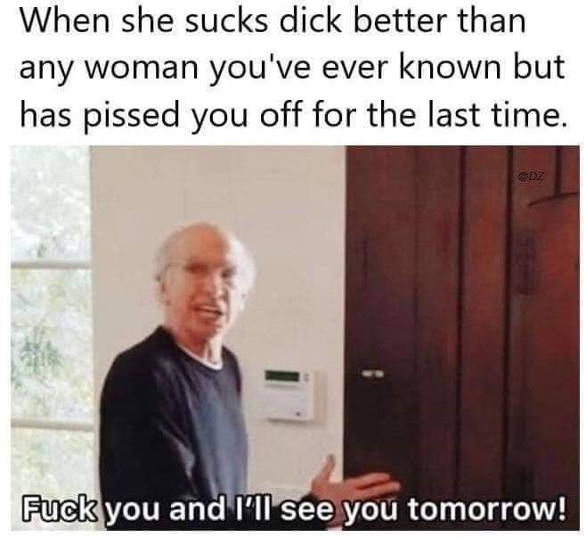 me leaving work every day fuck you - When she sucks dick better than any woman you've ever known but has pissed you off for the last time. Fuck you and I'll see you tomorrow!