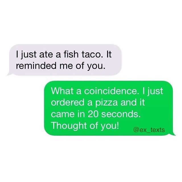 just ate a fish taco - I just ate a fish taco. It reminded me of you. What a coincidence. I just ordered a pizza and it came in 20 seconds. Thought of you! texts