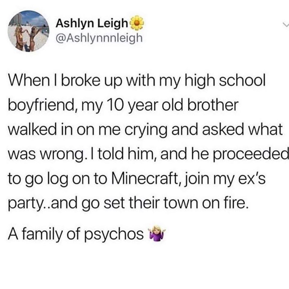 document - Ashlyn Leigh o When I broke up with my high school boyfriend, my 10 year old brother walked in on me crying and asked what was wrong. I told him, and he proceeded to go log on to Minecraft, join my ex's party..and go set their town on fire. A f