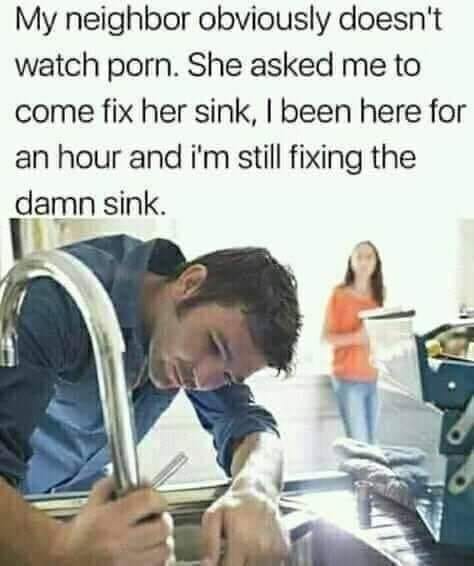 my neighbor obviously doesn t watch porn meme - My neighbor obviously doesn't watch porn. She asked me to come fix her sink, I been here for an hour and i'm still fixing the damn sink.