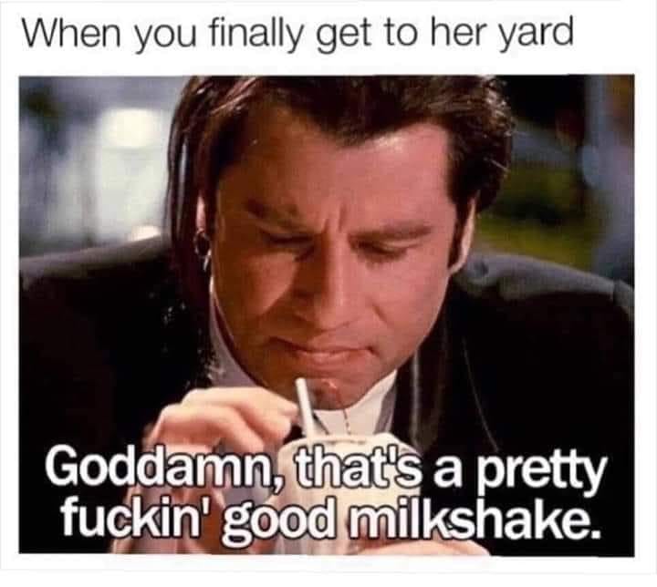 my milkshake brings all the boys - When you finally get to her yard Goddamn, that's a pretty fuckin' good milkshake.