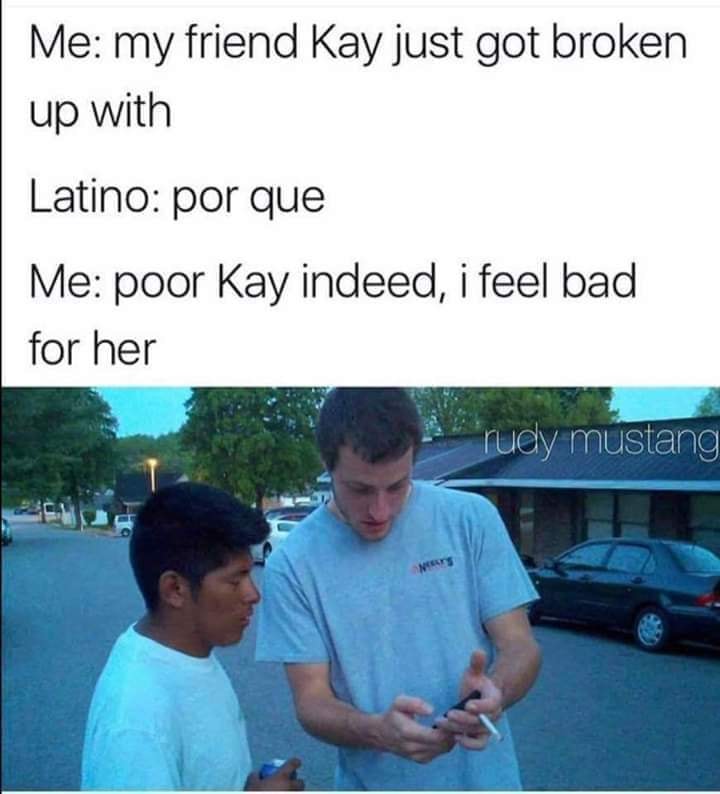 fresh savage memes - Me my friend Kay just got broken up with Latino por que Me poor Kay indeed, i feel bad for her rudy mustang