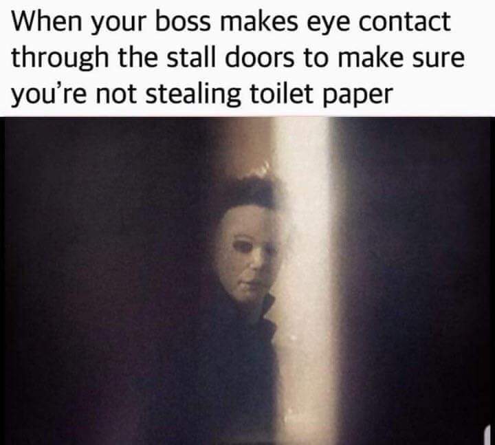 human - When your boss makes eye contact through the stall doors to make sure you're not stealing toilet paper