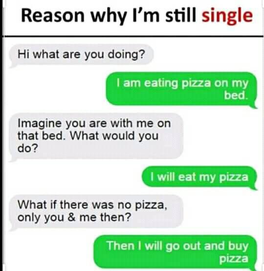 funny pics and memes - document - Reason why I'm still single Hi what are you doing? I am eating pizza on my bed. Imagine you are with me on that bed. What would you do? I will eat my pizza What if there was no pizza, only you & me then? Then I will go ou