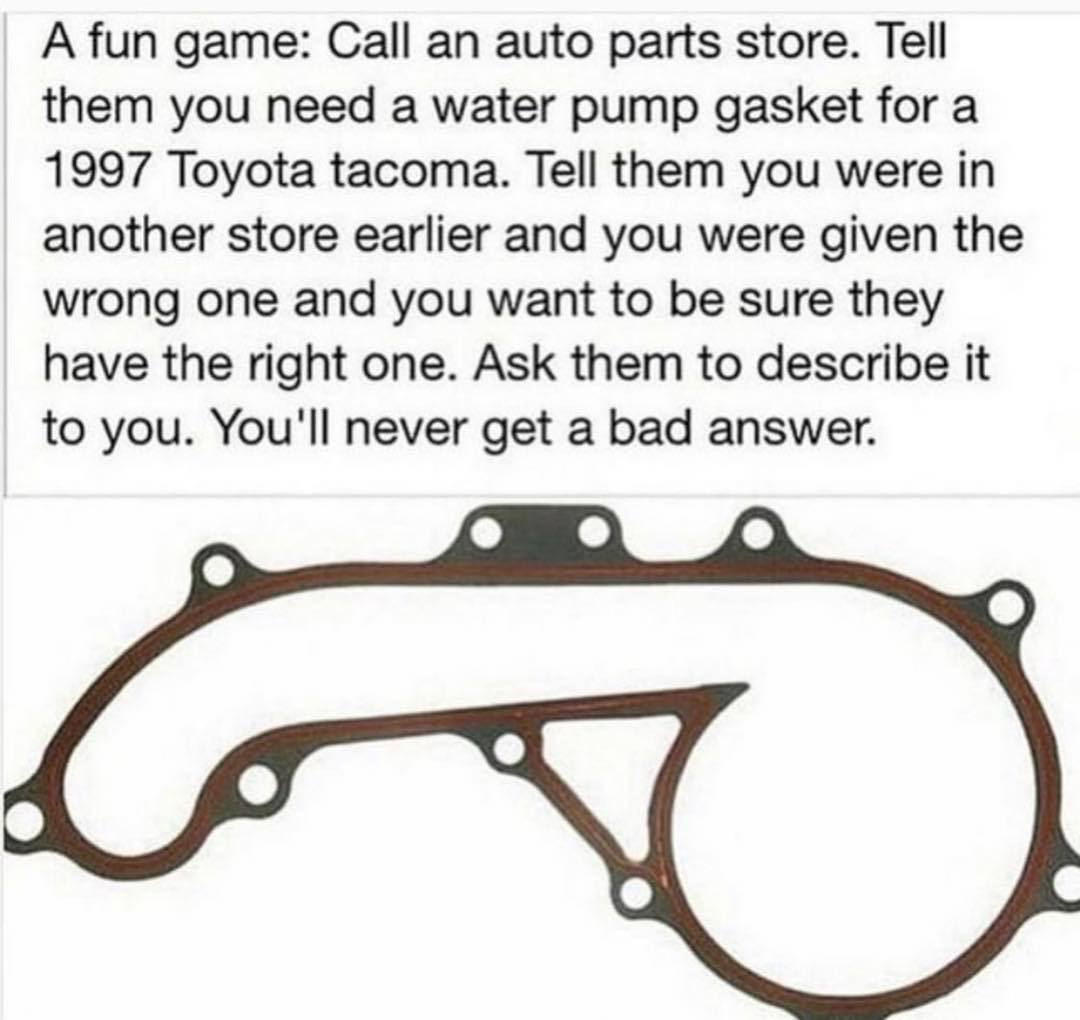 dank memes - toyota tacoma 1997 water pump gasket - A fun game Call an auto parts store. Tell them you need a water pump gasket for a 1997 Toyota tacoma. Tell them you were in another store earlier and you were given the wrong one and you want to be sure 