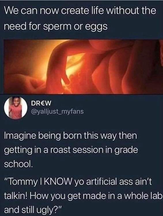 dirty and nsfw memes - know yo artificial aint talkin meme - We can now create life without the need for sperm or eggs Drew Imagine being born this way then getting in a roast session in grade school. "Tommy I Know yo artificial ass ain't talkin! How you 