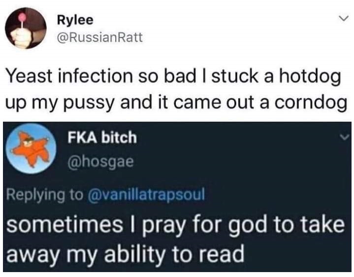 thirsty thursday adult memes - material - Rylee Yeast infection so bad I stuck a hotdog up my pussy and it came out a corndog Fka bitch sometimes I pray for god to take away my ability to read