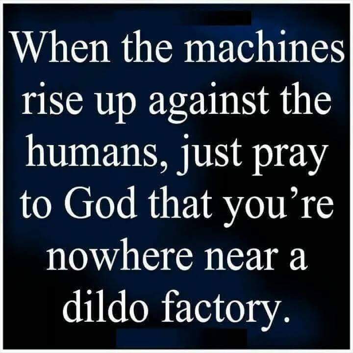 thirsty thursday adult memes - angle - When the machines rise up against the humans, just pray to God that you're nowhere near a dildo factory.