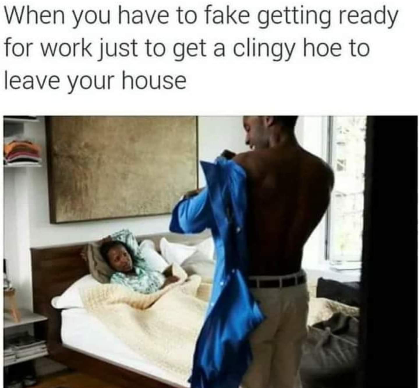 thirsty thursday adult memes - shoulder - When you have to fake getting ready for work just to get a clingy hoe to leave your house