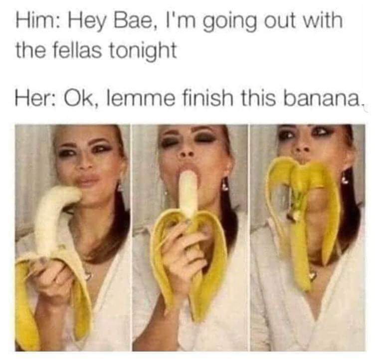 thirsty thursday adult memes - max dupain - Him Hey Bae, I'm going out with the fellas tonight Her Ok, lemme finish this banana.