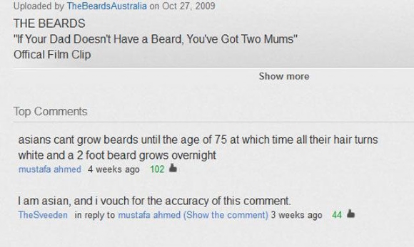 youtube comment document - Uploaded by TheBeards Australia on The Beards "If Your Dad Doesn't Have a Beard, You've Got Two Mums" Offical Film Clip Show more Top asians cant grow beards until the age of 75 at which time all their hair turns white and a 2 f
