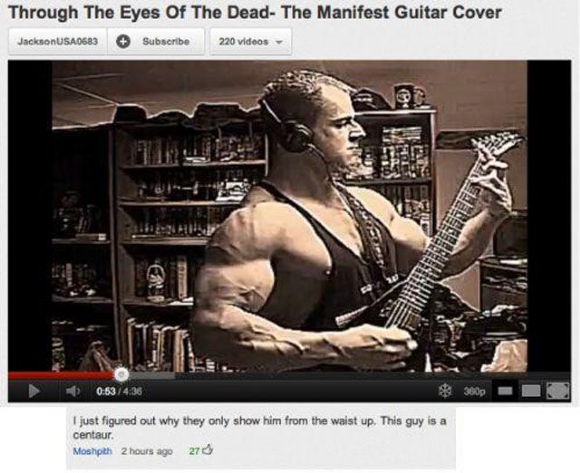 youtube comment Through the Eyes of the Dead - Through The Eyes Of The Dead The Manifest Guitar Cover JacksonUSA0683 Subscribe 220 videos 4 360p I just figured out why they only show him from the waist up. This guy is a centaur. Moshpith 2 hours ago 270