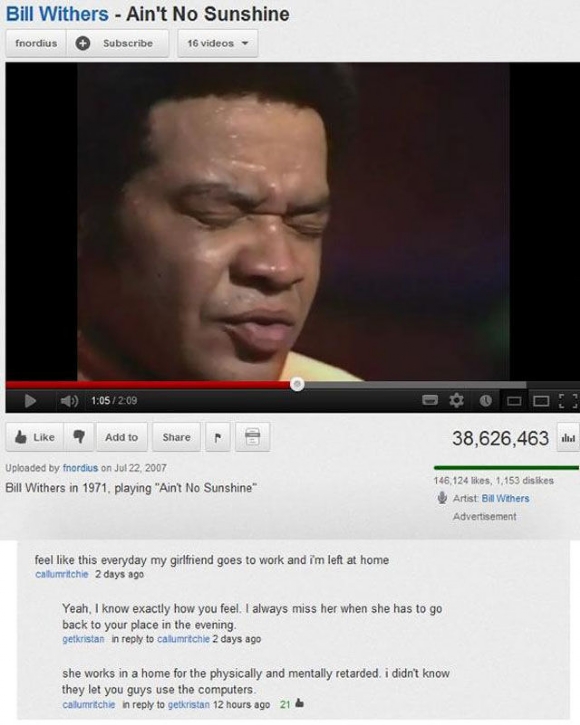 youtube comment funny burn - Bill Withers Ain't No Sunshine fnordius Subscribe 16 videos 7 Add to 38,626,463 allel Uploaded by fnordius on Bill Withers in 1971, playing "Ain't No Sunshine 146,124 , 1,153 dis Artist Bill Withers Advertisement feel this eve