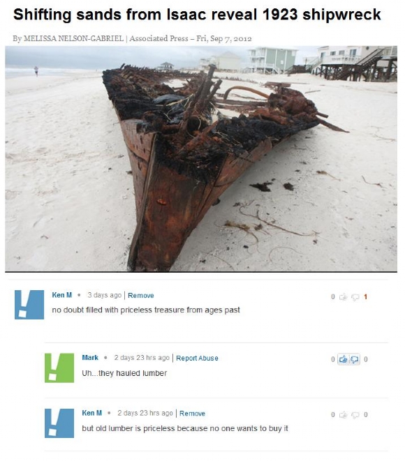 ken m - Shifting sands from Isaac reveal 1923 shipwreck By Melissa NelsonGabriel Associated Press Fri, Ken M. 3 days ago Remove no doubt filled with priceless treasure from ages past Mark . 2 days 23 hrs ago Report Abuse Uh...they hauled lumber Ken M. 2 d
