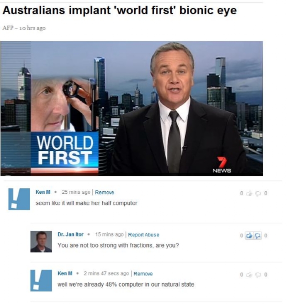 multimedia - Australians implant 'world first' bionic eye Afp10 hrs ago World First News Ken M. 25 mins ago Remove seem it will make her half computer Dr. Jan Itor 15 mins ago Report Abuse You are not too strong with fractions, are you? Ken M. 2 mins 47 s