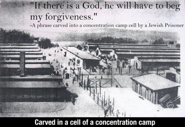 if there is a god he will have to beg my forgiveness - "If there is a God, he will have to beg my forgiveness." A phrase carved into a concentration camp cell by a Jewish Prisoner Carved in a cell of a concentration camp