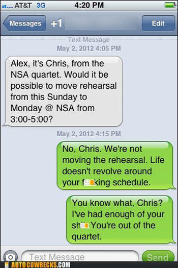 damn you autocorrect - .... At&T 3G Messages 1 Edit Text Message Alex, it's Chris, from the Nsa quartet. Would it be possible to move rehearsal from this Sunday to Monday @ Nsa from ? No, Chris. We're not moving the rehearsal. Life doesn't revolve around 