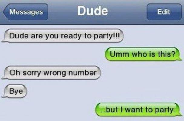funny wrong number texts - Messages Dude Edit Edit Dude are you ready to party!!! Umm who is this? Oh sorry wrong number .but I want to party.