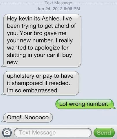 funny - ..... Text Message Hey kevin its Ashlee. I've been trying to get ahold of you. Your bro gave me your new number. I really wanted to apologize for shitting in your car ill buy new upholstery or pay to have it shampooed if needed. Im so embarrassed.