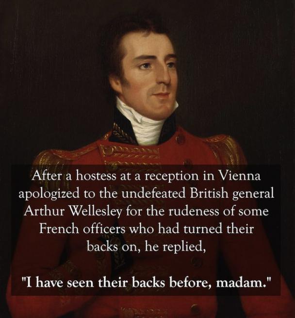 best comebacks in history - After a hostess at a reception in Vienna apologized to the undefeated British general Arthur Wellesley for the rudeness of some French officers who had turned their backs on, he replied, "I have seen their backs before, madam."