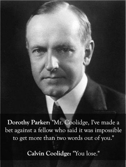 calvin coolidge - Dorothy Parker "Mr. Coolidge, I've made a bet against a fellow who said it was impossible to get more than two words out of you." Calvin Coolidge "You lose."