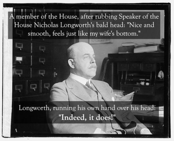 nicholas longworth quote - A member of the House, after rubbing Speaker of the House Nicholas Longworth's bald head "Nice and smooth, feels just my wife's bottom." Longworth, running his own hand over his head "Indeed, it does!"