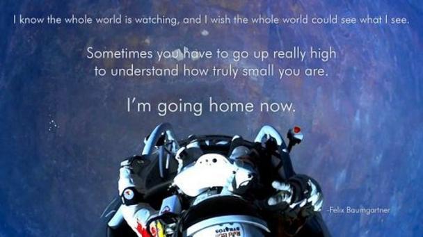 felix baumgartner pov - I know the whole world is watching, and I wish the whole world could see what I see, Sometimes you have to go up really high to understand how truly small you are. I'm going home now. Felix Baumgartner Go