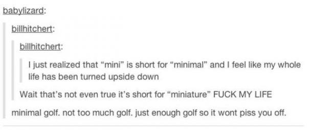 tumblr - document - babylizard billhitchert billhitchert I just realized that "mini" is short for "minimal" and I feel my whole life has been turned upside down Wait that's not even true it's short for "miniature" Fuck My Life minimal golf. not too much g