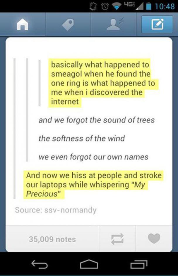 tumblr - screenshot - 00.41 basically what happened to smeagol when he found the one ring is what happened to me when i discovered the internet and we forgot the sound of trees the softness of the wind we even forgot our own names And now we hiss at peopl
