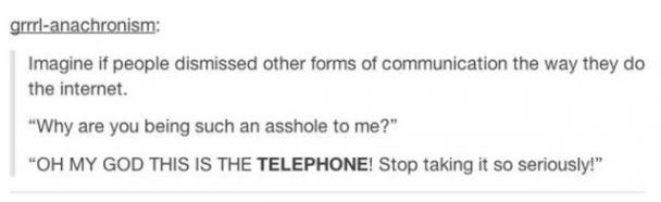 tumblr - angle - grrrlanachronism Imagine if people dismissed other forms of communication the way they do the internet. "Why are you being such an asshole to me?" "Oh My God This Is The Telephone! Stop taking it so seriously!"