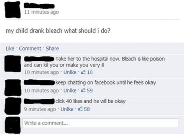 funny comments on facebook - 11 minutes ago my child drank bleach what should i do? Comment Take her to the hospital now. Bleach is poison and can kill you or make you very i 10 minutes ago Un. 10 keep chatting on facebook until he feels okay 10 minutes a