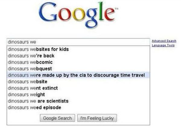 google autocomplete funny - Google dinosaurs we Langstools dinosaurs websites for kids dinosaurs we're back dinosaurs webcomic dinosaurs webquest dinosaurs were made up by the cia to discourage time travel dinosaurs website dinosaurs went extinct dinosaur
