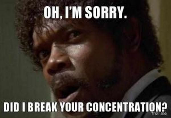 Oh im sorry, did i break your concentration?