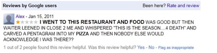 funniest online reviews - Reviews by Google users Been here? Rate and review Alex I Went To This Restaurant And Food Was Good But Then Waiter Leened In Close 2 Me And Whispered "This Is The Season....4 Death" And Carved A Pentagram Into My Pizza And Then 