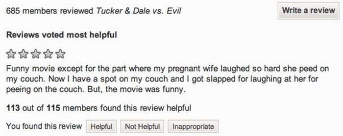 document - 685 members reviewed Tucker & Dale vs. Evil Write a review Reviews voted most helpful Funny movie except for the part where my pregnant wife laughed so hard she peed on my couch. Now I have a spot on my couch and I got slapped for laughing at h