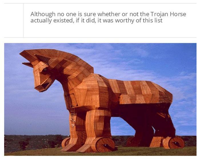 trojan horse - Although no one is sure whether or not the Trojan Horse actually existed, if it did, it was worthy of this list