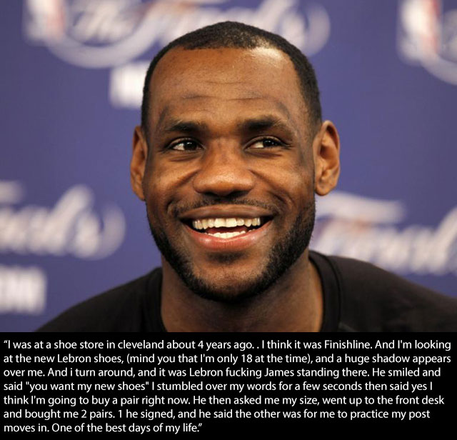 lebron is a good guy - "I was at a shoe store in cleveland about 4 years ago.. I think it was Finishline. And I'm looking at the new Lebron shoes, mind you that I'm only 18 at the time, and a huge shadow appears over me. And i turn around, and it was Lebr