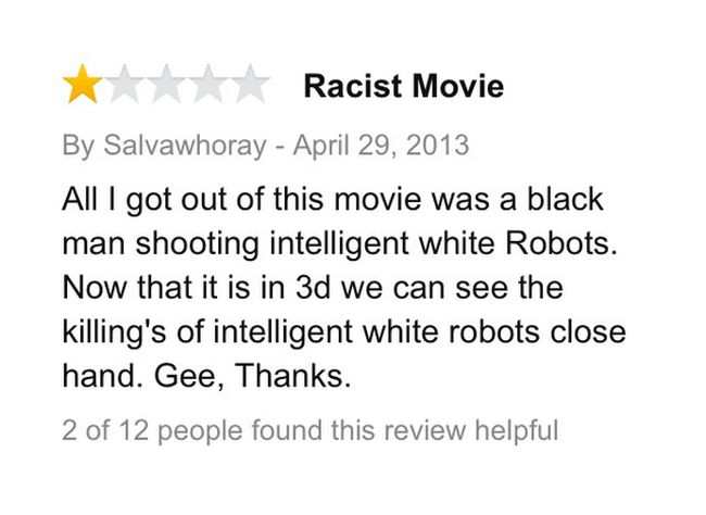 amazon reviews - document - Racist Movie By Salvawhoray All I got out of this movie was a black man shooting intelligent white Robots. Now that it is in 3d we can see the killing's of intelligent white robots close hand. Gee, Thanks. 2 of 12 people found 