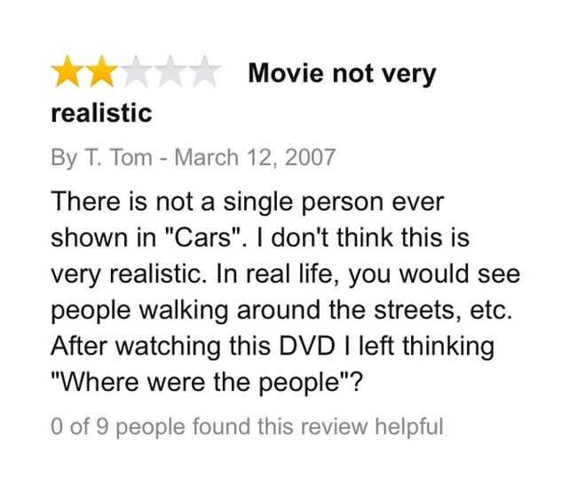 amazon reviews - document - Movie not very realistic By T. Tom There is not a single person ever shown in "Cars". I don't think this is very realistic. In real life, you would see people walking around the streets, etc. After watching this Dvd I left thin