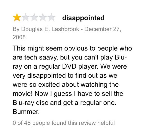 amazon reviews - funny bad amazon reviews - disappointed By Douglas E. Lashbrook This might seem obvious to people who are tech saavy, but you can't play Blu ray on a regular Dvd player. We were very disappointed to find out as we were so excited about wa