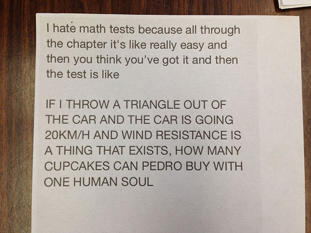ridiculous math questions - I hate math tests because all through the chapter it's really easy and then you think you've got it and then the test is If I Throw A Triangle Out Of The Car And The Car Is Going 20KMH And Wind Resistance Is A Thing That Exists