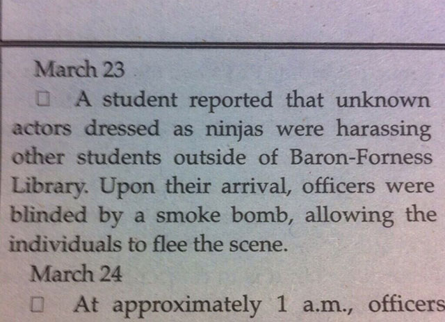 handwriting - March 23 0 A student reported that unknown actors dressed as ninjas were harassing other students outside of BaronForness Library. Upon their arrival, officers were blinded by a smoke bomb, allowing the individuals to flee the scene. March 2