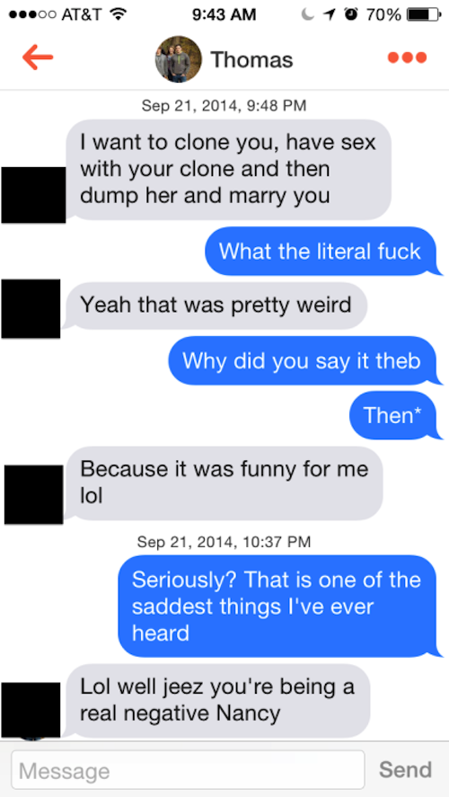 real tinder sexting - ...00 At&T 0 10 70% Thomas , I want to clone you, have sex with your clone and then dump her and marry you What the literal fuck Yeah that was pretty weird Why did you say it theb Then Because it was funny for me lol , Seriously? Tha