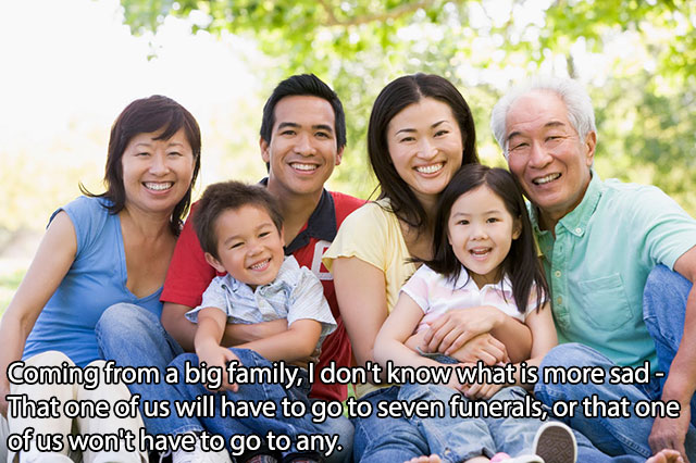 asian family - Coming from a big family, I don't know what is more sad That one of us will have to go to seven funerals, or that one of us won't have to go to any. A